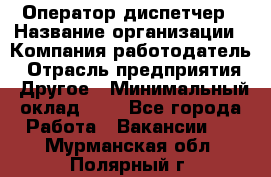 Оператор-диспетчер › Название организации ­ Компания-работодатель › Отрасль предприятия ­ Другое › Минимальный оклад ­ 1 - Все города Работа » Вакансии   . Мурманская обл.,Полярный г.